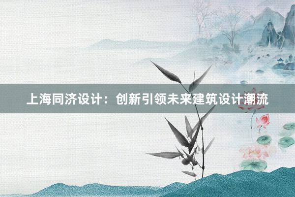 上海同济设计：创新引领未来建筑设计潮流