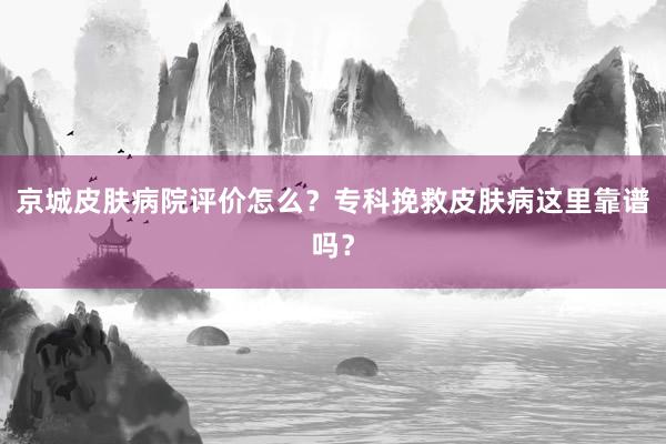 京城皮肤病院评价怎么？专科挽救皮肤病这里靠谱吗？